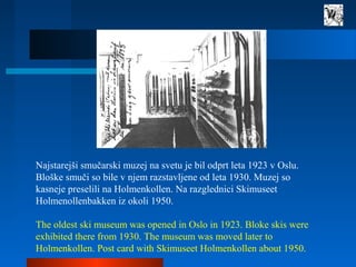 Najstarejši smučarski muzej na svetu je bil odprt leta 1923 v Oslu.
Bloške smuči so bile v njem razstavljene od leta 1930....