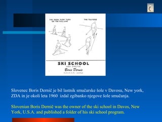 Slovenec Boris Dernič je bil lastnik smučarske šole v Davosu, New york,
ZDA in je okoli leta 1960 izdal zgibanko njegove šole smučanja.
Slovenian Boris Dernič was the owner of the ski school in Davos, New
York, U.S.A. and published a folder of his ski school program.
 