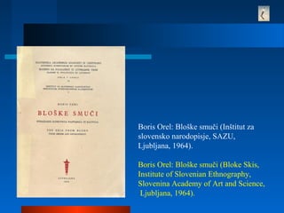 Boris Orel: Bloške smuči (Inštitut za
slovensko narodopisje, SAZU,
Ljubljana, 1964).
Boris Orel: Bloške smuči (Bloke Skis,
Institute of Slovenian Ethnography,
Slovenina Academy of Art and Science,
Ljubljana, 1964).
 