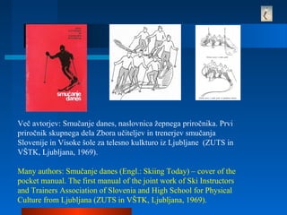 Več avtorjev: Smučanje danes, naslovnica žepnega priročnika. Prvi
priročnik skupnega dela Zbora učiteljev in trenerjev smučanja
Slovenije in Visoke šole za telesno kulkturo iz Ljubljane (ZUTS in
VŠTK, Ljubljana, 1969).
Many authors: Smučanje danes (Engl.: Skiing Today) – cover of the
pocket manual. The first manual of the joint work of Ski Instructors
and Trainers Association of Slovenia and High School for Physical
Culture from Ljubljana (ZUTS in VŠTK, Ljubljana, 1969).
 