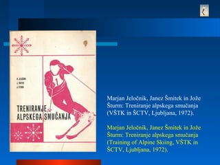 Marjan Jeločnik, Janez Šmitek in Jože
Šturm: Treniranje alpskega smučanja
(VŠTK in ŠCTV, Ljubljana, 1972).
Marjan Jeločnik, Janez Šmitek in Jože
Šturm: Treniranje alpskega smučanja
(Training of Alpine Skiing, VŠTK in
ŠCTV, Ljubljana, 1972).
 