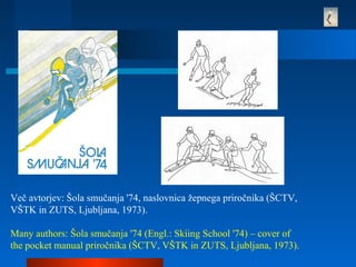 Več avtorjev: Šola smučanja '74, naslovnica žepnega priročnika (ŠCTV,
VŠTK in ZUTS, Ljubljana, 1973).
Many authors: Šola smučanja '74 (Engl.: Skiing School '74) – cover of
the pocket manual priročnika (ŠCTV, VŠTK in ZUTS, Ljubljana, 1973).
 