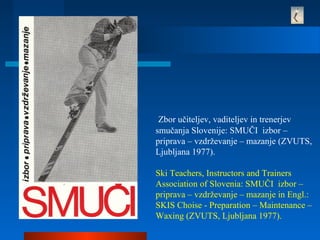 Zbor učiteljev, vaditeljev in trenerjev
smučanja Slovenije: SMUČI izbor –
priprava – vzdrževanje – mazanje (ZVUTS,
Ljubljana 1977).
Ski Teachers, Instructors and Trainers
Association of Slovenia: SMUČI izbor –
priprava – vzdrževanje – mazanje in Engl.:
SKIS Choise - Preparation – Maintenance –
Waxing (ZVUTS, Ljubljana 1977).
 