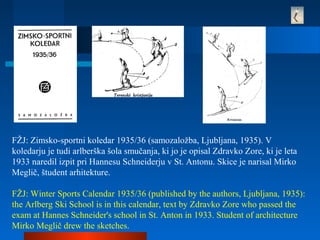 FŽJ: Zimsko-sportni koledar 1935/36 (samozaložba, Ljubljana, 1935). V
koledarju je tudi arlberška šola smučanja, ki jo je opisal Zdravko Zore, ki je leta
1933 naredil izpit pri Hannesu Schneiderju v St. Antonu. Skice je narisal Mirko
Meglič, študent arhitekture.
FŽJ: Winter Sports Calendar 1935/36 (published by the authors, Ljubljana, 1935):
the Arlberg Ski School is in this calendar, text by Zdravko Zore who passed the
exam at Hannes Schneider's school in St. Anton in 1933. Student of architecture
Mirko Meglič drew the sketches.
 