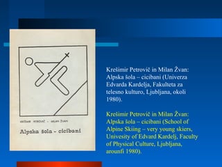 Krešimir Petrovič in Milan Žvan:
Alpska šola – cicibani (Univerza
Edvarda Kardelja, Fakulteta za
telesno kulturo, Ljubljana, okoli
1980).
Krešimir Petrovič in Milan Žvan:
Alpska šola – cicibani (School of
Alpine Skiing – very young skiers,
Univesity of Edvard Kardelj, Faculty
of Physical Culture, Ljubljana,
arounfi 1980).
 