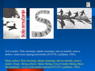 Več avtorjev: Šola smučanja, alpsko smučanje, teki na smučeh, osnove
skokov; naslovnica žepnega priročnika (ZVUTS, Ljubljana, 1983).
Many authors: Šola smučanja, alpsko smučanje, teki na smučeh, osnove
skokov (Engl.: Skiing school, Alpine Skiing, Cross-Country Skiing, Basic
Ski-jumping) – cover of the pocket manual (ZVUTS, Ljubljana, 1983).
 