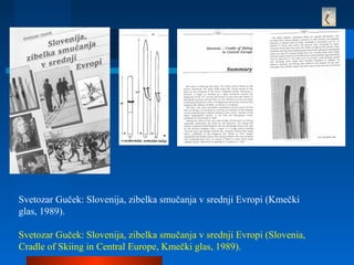 Svetozar Guček: Slovenija, zibelka smučanja v srednji Evropi (Kmečki
glas, 1989).
Svetozar Guček: Slovenija, zibelka smučanja v srednji Evropi (Slovenia,
Cradle of Skiing in Central Europe, Kmečki glas, 1989).
 