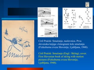 Ciril Praček: Smučanje, naslovnica. Prva
slovenska knjiga s kinogrami šole smučanja
(Fizkulturna zveza Slovenije, Ljubljana, 1948).
Ciril Praček: Smučanje (Engl.: Skiing), cover.
First Slovenian book of skiing with motion
pictures (Fizkulturna zveza Slovenije,
Ljubljana, 1948).
 
