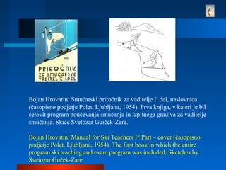 Bojan Hrovatin: Smučarski priročnik za vaditelje I. del, naslovnica
(časopisno podjetje Polet, Ljubljana, 1954). Prva knjiga, v kateri je bil
celovit program poučevanja smučanja in izpitnega gradiva za vaditelje
smučanja. Skice Svetozar Guiček-Zare.
Bojan Hrovatin: Manual for Ski Teachers Ist
Part – cover (časopisno
podjetje Polet, Ljubljana, 1954). The first book in which the entire
program ski teaching and exam program was included. Sketches by
Svetozar Guček-Zare.
 