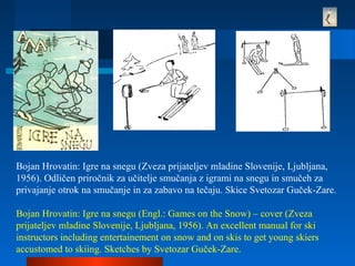 Bojan Hrovatin: Igre na snegu (Zveza prijateljev mladine Slovenije, Ljubljana,
1956). Odličen priročnik za učitelje smučanja z igrami na snegu in smučeh za
privajanje otrok na smučanje in za zabavo na tečaju. Skice Svetozar Guček-Zare.
Bojan Hrovatin: Igre na snegu (Engl.: Games on the Snow) – cover (Zveza
prijateljev mladine Slovenije, Ljubljana, 1956). An excellent manual for ski
instructors including entertainement on snow and on skis to get young skiers
accustomed to skiing. Sketches by Svetozar Guček-Zare.
 