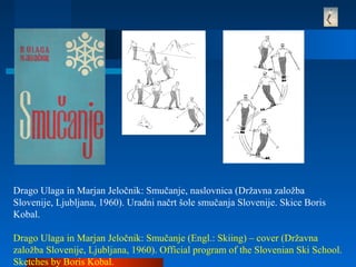Drago Ulaga in Marjan Jeločnik: Smučanje, naslovnica (Državna založba
Slovenije, Ljubljana, 1960). Uradni načrt šole smučanja Slovenije. Skice Boris
Kobal.
Drago Ulaga in Marjan Jeločnik: Smučanje (Engl.: Skiing) – cover (Državna
založba Slovenije, Ljubljana, 1960). Official program of the Slovenian Ski School.
Sketches by Boris Kobal.
 
