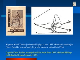 Kapetan Karel Tauber je dopolnil knjigo iz leta 1933 »Smučka i smučanje«
(slov.: Smučka in smučanje), ki je bila izdana v latinici leta 1936.
Captain Karel Tauber accomplished his book from 1933 »Ski and Skiing«
published in Roman letters in 1936.
 