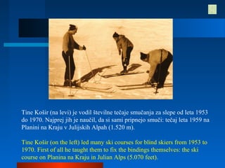 Tine Košir (na levi) je vodil številne tečaje smučanja za slepe od leta 1953
do 1970. Najprej jih je naučil, da si sami pripnejo smuči: tečaj leta 1959 na
Planini na Kraju v Julijskih Alpah (1.520 m).
Tine Košir (on the left) led many ski courses for blind skiers from 1953 to
1970. First of all he taught them to fix the bindings themselves: the ski
course on Planina na Kraju in Julian Alps (5.070 feet).
 