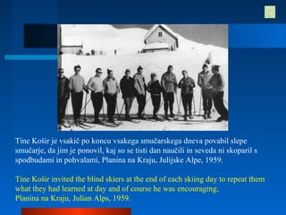 Tine Košir je vsakič po koncu vsakega smučarskega dneva povabil slepe
smučarje, da jim je ponovil, kaj so se tisti dan naučili in seveda ni skoparil s
spodbudami in pohvalami, Planina na Kraju, Julijske Alpe, 1959.
Tine Košir invited the blind skiers at the end of each skiing day to repeat them
what they had learned at day and of course he was encouraging,
Planina na Kraju, Julian Alps, 1959.
 