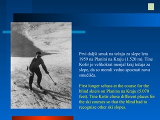 Prvi daljši smuk na tečaju za slepe leta
1959 na Planini na Kraju (1.520 m). Tine
Košir je velikokrat menjal kraj tečaja za
slepe, da so morali vedno spoznati nova
smučišča.
First longer schuss at the course for the
blind skiers on Planina na Kraju (5.070
feet). Tine Košir chose different places for
the ski courses so that the blind had to
recognize other ski slopes.
 