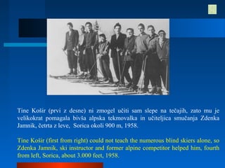 Tine Košir (prvi z desne) ni zmogel učiti sam slepe na tečajih, zato mu je
velikokrat pomagala bivša alpska tekmovalka in učiteljica smučanja Zdenka
Jamnik, četrta z leve, Sorica okoli 900 m, 1958.
Tine Košir (first from right) could not teach the numerous blind skiers alone, so
Zdenka Jamnik, ski instructor and former alpine competitor helped him, fourth
from left, Sorica, about 3.000 feet, 1958.
 