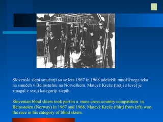 Slovenski slepi smučarji so se leta 1967 in 1968 udeležili množičnega teka
na smučeh v Beitostølnu na Norveškem. Matevž Kreže (tretji z leve) je
zmagal v svoji kategoriji slepih.
Slovenian blind skiers took part in a mass cross-country competition in
Beitostølen (Norway) in 1967 and 1968. Matevž Kreže (third from left) won
the race in his category of blind skiers.
 