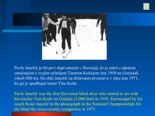 Pavle Janežič je bil prvi slepi smučar v Sloveniji, ki je začel z alpskim
smučanjem s svojim učiteljem Tinetom Koširjem leta 1950 na Gorjušah
(okoli 800 m). Na sliki Janežič na državnem prvenstvu v teku leta 1971,
ko ga je spodbujal trener Tine Košir.
Pavle Janežič was the first Slovenian blind skier who started to ski with
his teacher Tine Košir on Gorjuše (2.000 feet) in 1950. Encouraged by his
coach Košir Janežič in the photograph in the National Championships for
the blind the cross-country competiton in 1971.
 