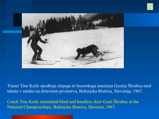 Trener Tine Košir spodbuja slepega in brezrokega smučarja Gustija Škrabca med
tekmo v smuku na državnem prvenstvu, Bohinjska Bistrica, Slovenija, 1967.
Coach Tine Košir stimulated blind and handless skier Gusti Škrabec at the
National Championships, Bohinjska Bistrica, Slovenia, 1967.
 
