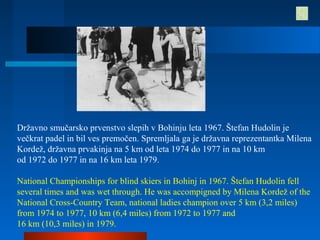 Državno smučarsko prvenstvo slepih v Bohinju leta 1967. Štefan Hudolin je
večkrat padel in bil ves premočen. Spremljala ga je državna reprezentantka Milena
Kordež, državna prvakinja na 5 km od leta 1974 do 1977 in na 10 km
od 1972 do 1977 in na 16 km leta 1979.
National Championships for blind skiers in Bohinj in 1967. Štefan Hudolin fell
several times and was wet through. He was accompigned by Milena Kordež of the
National Cross-Country Team, national ladies champion over 5 km (3,2 miles)
from 1974 to 1977, 10 km (6,4 miles) from 1972 to 1977 and
16 km (10,3 miles) in 1979.
 