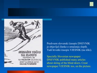 Predvsem slovenski časopis DNEVNIK
je objavljal članke o smučanju slepih.
Tudi hrvaški časopis VJESNIK (na sliki).
Specially Slovenian newspaper
DNEVNIK published many articles
about skiing of the blind skiers. Croat
newspaper VJESNIK too, on the picture.
 
