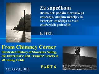 Aleš Guček, 2016
Za zapečkom
Orumenele podobe slovenskega
smučanja, smučine učiteljev in
trenerjev smučanja na vseh
smučarskih področjih
From Chimney Corner
Illustrated History of Slovenian Skiing,
Ski Instructors‘ and Trainers‘ Tracks in
all Skiing Fields
6. DEL
PART 6
 