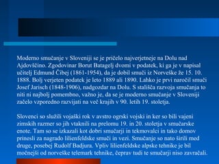 Moderno smučanje v Sloveniji se je pričelo najverjetneje na Dolu nad
Ajdovščino. Zgodovinar Borut Batagelj dvomi v podatek, ki ga je v napisal
učitelj Edmund Čibej (1861-1954), da je dobil smuči iz Norveške že 15. 10.
1888. Bolj verjeten podatek je leto 1889 ali 1890. Lahko je prvi naročil smuči
Josef Jarisch (1848-1906), nadgozdar na Dolu. S stališča razvoja smučanja to
niti ni najbolj pomembno, važno je, da se je moderno smučanje v Sloveniji
začelo vzporedno razvijati na več krajih v 90. letih 19. stoletja.
Slovenci so služili vojaški rok v avstro ogrski vojski in ker so bili vajeni
zimskih razmer so jih vtaknili na prelomu 19. in 20. stoletja v smučarske
enote. Tam so se izkazali kot dobri smučarji in tekmovalci in tako domov
prinesli za nagrado lilienfeldske smuči in vezi. Smučanje so nato širili med
druge, posebej Rudolf Badjura. Vpliv lilienfeldske alpske tehnike je bil
močnejši od norveške telemark tehnike, čeprav tudi te smučarji niso zavračali.
 
