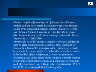 Planinci in ljubitelji smučanja iz Ljubljane Pavel Kunaver,
Rudolf Badjura in fotografa Jože Kunaver ter Bogo Brinšek
so leta 1910 ustanovili neuradno skupino smučarjev DREN.
Joso Gorec v Spominih omenja še Ivana Kovača in Ivana
Michlerja ter kasneje pridružena smučarja na turah dr. Franca
Zupanca in dr. Cirila Žižka.
»Drenovci« so hodili pozimi s smučmi v okolico Ljubljane in
nato na griče Polhograjskih Dolomitov blizu Ljubljane ter
kasneje še v Kamniške in Julijske Alpe. Brinšek jim je sledil
brez smuči, ker se je odločil, da bo hodil brez smuči pozimi v
hribe in slikal njihovo dejavnost. J. Kunaver, smučar in
fotograf, je tudi veliko slikal in oba sta imela v mestih številna
predavanja s skioptičnimi slikami za popularizacijo smučanja
med Slovenci pred 1. sv. v. Ko je začel izhajati tednik SPORT
leta 1920, so tam objavili številne fotografije.
 