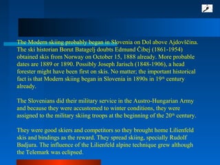 The Modern skiing probably began in Slovenia on Dol above Ajdovščina.
The ski historian Borut Batagelj doubts Edmund Čibej (1861-1954)
obtained skis from Norway on October 15, 1888 already. More probable
dates are 1889 or 1890. Possibly Joseph Jarisch (1848-1906), a head
forester might have been first on skis. No matter; the important historical
fact is that Modern skiing began in Slovenia in 1890s in 19th
century
already.
The Slovenians did their military service in the Austro-Hungarian Army
and because they were accustomed to winter conditions, they were
assigned to the military skiing troops at the beginning of the 20th
century.
They were good skiers and competitors so they brought home Lilienfeld
skis and bindings as the reward. They spread skiing, specially Rudolf
Badjura. The influence of the Lilienfeld alpine technique grew although
the Telemark was eclipsed.
 