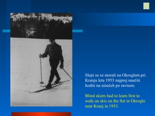 Slepi so se morali na Okroglem pri
Kranju leta 1953 najprej naučiti
hoditi na smučeh po ravnem.
Blind skiers had to learn first to
walk on skis on the flat in Okroglo
near Kranj in 1953.
 