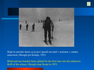 Slepi in enoroki Janez se je prvi spustil navzdol v neznano v smuku
naravnost, Okroglo pri Kranju, 1953.
Blind and one handed Janez glided for the first time into the unknown
thrill of the schuss, Okroglo near Kranj in 1953.
 