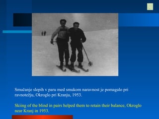 Smučanje slepih v paru med smukom naravnost je pomagalo pri
ravnotežju, Okroglo pri Kranju, 1953.
Skiing of the blind in pairs helped them to retain their balance, Okroglo
near Kranj in 1953.
 