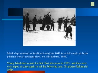 Mladi slepi smučarji so imeli prvi tečaj leta 1953 in so bili veseli, da bodo
prišli na tečaj še naslednje leto. Na sliki Rakitna, 1960.
Young blind skiers came for their first ski course in 1953, and they were
very happy to come again to ski the following year. On picture Rakitna in
1960.
 