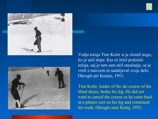 Vodja tečaja Tine Košir si je zlomil nogo,
ko je učil slepe. Ker ni želel prekiniti
tečaja, saj je tam sam učil smučanje, se je
vrnil z mavcem in nadaljeval svoje delo,
Okroglo pri Kranju, 1953.
Tine Košir, leader of the ski course of the
blind skiers, broke his leg. He did not
want to cancel the course so he came back
in a plaster cast on his leg and continued
his work, Okroglo near Kranj, 1953.
 