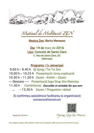 Matinal de Medtació ZEN
Mestra Zen: Berta Meneses
Dia: 19 de març de 2016
Lloc: Convent de Santa Clara
C. Nou de Santa Clara, 62
(Manresa)
Programa 10è aniversari
9.00 h – 9.40 h Qi Qong i Tai Txi Zen
10.00 h – 10.25 h Presentació i breu explicació
10.30 h – 11.20 h Zazen - Kinhin – Zazen
--- Descans ---- Presentació logo Grup Zen Manresa
11.30 h Conferència: Desvetllar el veritable Ser que som
... – 13.30 h Zazen / Preguntes i debat
Si confirmeu assistència facilitareu la organització
zenmanresa@hotmail.com
Aportació: Voluntària Orgnita: Grup Zen Manrea
Nota: Dugueu mitjons, roba còmoda i si teniu coixí o banqueta, millor portar-lo. Preveieu fred a la sala.
 