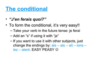 The conditional
• “J’en ferais quoi?”
• To form the conditional, it’s very easy!!
  – Take your verb in the future tense: je ferai
  – Add an “s” if using it with “je”
  – If you want to use it with other subjects, just
    change the endings by: ais – ais – ait – ions –
    iez – aient. EASY PEASY 
 