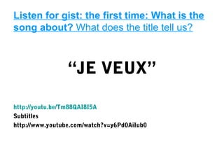 Listen for gist: the first time: What is the
song about? What does the title tell us?



                 “JE VEUX”

http://youtu.be/Tm88QAI8I5A
Subtitles
http://www.youtube.com/watch?v=y6Pd0AiIub0
 