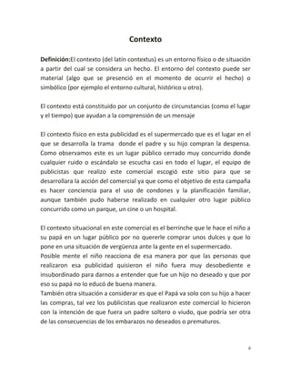 Contexto

Definición:El contexto (del latín contextus) es un entorno físico o de situación
a partir del cual se considera un hecho. El entorno del contexto puede ser
material (algo que se presenció en el momento de ocurrir el hecho) o
simbólico (por ejemplo el entorno cultural, histórico u otro).

El contexto está constituido por un conjunto de circunstancias (como el lugar
y el tiempo) que ayudan a la comprensión de un mensaje

El contexto físico en esta publicidad es el supermercado que es el lugar en el
que se desarrolla la trama donde el padre y su hijo compran la despensa.
Como observamos este es un lugar público cerrado muy concurrido donde
cualquier ruido o escándalo se escucha casi en todo el lugar, el equipo de
publicistas que realizo este comercial escogió este sitio para que se
desarrollara la acción del comercial ya que como el objetivo de esta campaña
es hacer conciencia para el uso de condones y la planificación familiar,
aunque también pudo haberse realizado en cualquier otro lugar público
concurrido como un parque, un cine o un hospital.

El contexto situacional en este comercial es el berrinche que le hace el niño a
su papá en un lugar público por no quererle comprar unos dulces y que lo
pone en una situación de vergüenza ante la gente en el supermercado.
Posible mente el niño reacciona de esa manera por que las personas que
realizaron esa publicidad quisieron el niño fuera muy desobediente e
insubordinado para darnos a entender que fue un hijo no deseado y que por
eso su papá no lo educó de buena manera.
También otra situación a considerar es que el Papá va solo con su hijo a hacer
las compras, tal vez los publicistas que realizaron este comercial lo hicieron
con la intención de que fuera un padre soltero o viudo, que podría ser otra
de las consecuencias de los embarazos no deseados o prematuros.


                                                                               0
 