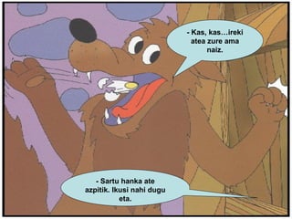 - Kas, kas…ireki atea zure ama naiz. - Sartu hanka ate azpitik. Ikusi nahi dugu eta. 