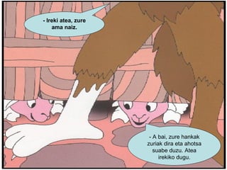 - Ireki atea, zure ama naiz. - A bai, zure hankak zuriak dira eta ahotsa suabe duzu. Atea irekiko dugu. 