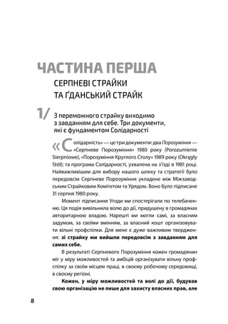 Суспільні порозуміння – феномен європейської культури
8
ЧАСТИНА ПЕРША
СЕРПНЕВІ СТРАЙКИ
ТА ҐДАНСЬКИЙ СТРАЙК
1/ З переможного страйку виходимо
з завданням для себе. Три документи,
які є фундаментом Солідарності
«Солідарність» — цетри документи:два Порозуміння —
«Серпневе Порозуміння»  року (Porozumienie
Sierpniowe), «Порозуміння Круглого Столу»  року (Okrągły
Stół); та програма Солідарності, ухвалена на з’їзді в  році.
Найважливішим для вибору нашого шляху та стратегії було
передовсім Серпневе Порозуміння укладене між Міжзавод-
ським Страйковим Комітетом та Урядом. Воно було підписане
 серпня  року.
Момент підписання Угоди ми спостерігали по телебачен-
ню. Ця подія вивільнила волю до дії, придушену в громадянах
авторитарною владою. Нарешті ми могли самі, за власним
задумом, за своїми вмінням, за власний кошт організовува-
ти вільні профспілки. Для мене є дуже важливим тверджен-
ня: зі страйку ми вийшли передовсім з завданням для
самих себе.
В результаті Серпневого Порозуміння кожен громадянин
міг у міру можливостей та амбіцій організувати вільну проф-
спілку за своїм місцем праці, в своєму робочому середовищі,
в своєму регіоні.
Кожен, у міру можливостей та волі до дії, будував
свою організацію не лише для захисту власних прав, але
 