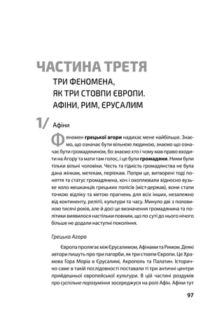Частина ІІ Порозуміння Круглого Столу
97
ЧАСТИНА ТРЕТЯ
ТРИ ФЕНОМЕНА,
ЯК ТРИ СТОВПИ ЄВРОПИ.
АФІНИ, РИМ, ЄРУСАЛИМ
1/ Афіни
Феномен грецької агори надихає мене найбільше. Знає-
мо, що означає бути вільною людиною, знаємо що озна-
чає бути громадянином, бо знаємо хто і чому мав право входи-
ти на Агору та мати там голос, і це були громадяни. Ними були
тільки вільні чоловіки. Честь та гідність громадянства не була
дана жінкам, метекам, періекам. Попри це, витворені тоді по-
няття та статус громадянина, хоч і охоплювали відносно вузь-
ке коло мешканців грецьких полісів (міст-держав), вони стали
точкою відліку та метою прагнень для всіх інших, незалежно
від континенту, релігії, культури та часу. Минуло дві з полови-
ною тисячі років, але й досі це визначення громадянина та по-
літики виявилося настільки повним, що по суті до нього нічого
більше не додали наступні покоління.
Грецька Агора
ЄвропапролягаєміжЄрусалимом,АфінамитаРимом.Деякі
автори пишуть про три пагорби, як три стовпи Європи. Це Хра-
мова Гора Моріа в Єрусалимі, Акрополь та Палатин. Історич-
но саме в такій послідовності поставали ті три античні центри
прийдешньої європейської культури. В цій частині роздумів
про суспільне порозуміння зосереджуся на ролі Афін. Афіни тут
 