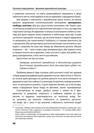 Суспільні порозуміння – феномен європейської культури
98
є символом осягнення, чи навіть революційного перевороту в сфері
публічного життя, який відбувся в містах-державах стародавньої Греції.
Цей прорив є пов’язаним з виробленням трьох понять, які можна
вважати проривними інтелектуальними категоріями: громадянин,
свобода, політика. Для цих трьох понять синонімом є дія. Термін «дія»
є ключем до розуміння суті європейської культури та того, що відрізняє
її від інших культур, бо відкриває та вказує на внутрішню особисту, влас-
тиву для даної людини, волю існування в публічному просторі. Історія
суспільних порозумінь показує, що цю волю можна в людині відкривати
та зміцнювати, але також можна її побороти, а її прояви пригнітити. Це
є зрозумілим. Для авторитарної, деспотичної влади така активність гро-
мадян є загрозою, бо вона має наміри до обмеження деспота. Місцем
існування — дії — волі є агора, куди громадяни ідуть, аби тримати голос
в справах їхнього міста-держави. Саме ця участь є дією, яка робить лю-
дину громадянином, а його життя щасливішим.
Аристотель так про це пише:
Проблема рівності буде основою цілої античної історії міст-держав
та буде джерелом диференціації урядових систем. Аристотель в «Політи-
ці» описує дуже докладно всі дилеми рівності та як вони впливають на
державніустрої,їхніслабкостітазанепади,потрясіння,періодиекономіч-
ного та культурного розквіту. З цього виразно бачимо, що в містах-дер-
жавах стародавньої Греції влада, як феномен, зазнає трансформації.
Спостерігаємо як влада, здобута силою; з силою, як її фун-
даментом та джерелом покірності, з глибоким поділом на пра-
вителів та підданих; перетворюється на політичну владу. Лег-
ко зрозуміти, що визначає стабільність та тривалість деспотич-
ної влади. Це є сила. А що визначає стабільність політичної влади?

Arystoteles, Polityka, http://katedra.uksw.edu.pl/biblioteka/arystoteles_polityka.pdf Аріс-
тотель. Політика / Пер. з давньогр. та передм. О. Кислюка. — К.: Основи, . http://
litopys.org.ua/aristotle/arist.htm
Увага. Автор та перекладач послуговувалися цими перекладами, хоча вони мають до
них багато застережень. Вони вважають, однак, що в питаннях, суттєвих для цієї книги,
цей переклад є вірним.
 