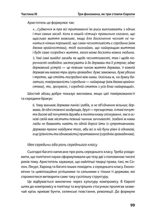 Частина ІІІ Три феномена, як три стовпи Європи
99
Аристотель це формулює так:
Шостий абзац добре показує висновки, якщо цієї поміркованості
та середини бракує:
Ідея середини або роль середнього класу
Сьогодні багато написано про роль середнього класу. Треба усвідо-
мити, що політичні науки сформулювали цю тезу дві з половиною тисячі
років тому. Аристотель зауважує, що найліпші творці права, такі, як Со-
лон, Лікург, Харонд та багато інших походять з середнього класу. Еконо-
мічно та цивілізаційно успішними та сильними є тільки ті держави, які
спромоглися витворити саме таку суспільну структуру.
Це відбувається виключно через культуру компромісу. В Європі
шлях до компромісу в політиці та внутрішніх стосунках пролягав зазви-
чай крізь криваві бунти, селянські повстання, революції. До формули
 