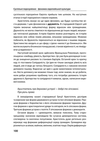 Суспільні порозуміння – феномен європейської культури
100
суспільного порозуміння Європа прийшла тим шляхом. На наступних
етапах історії порозуміння ставало нормою.
Аристотель вказує на ще один феномен, що будує суспільство мі-
ста-держави. І цим феноменом є дружність. В стародавній Європі цей
термін визначає найшляхетнішу форму відносин між громадянами.
Дружність не могла з’явитися по відношенню до інших людей, мешкан-
ців тогочасної держави. Історію Європи можна розглядати, як історію
відносин між собою поміж рівними, вільними громадянами. Можемо
побачити, як дружність переноситься на відносини з іншими людьми.
Християнство входить в цю сферу з ідеєю «милості до ближнього». Ми
могли милуватиближнього понад расові, станові відмінності, не ліквіду-
ючи ці відмінності.
Наступний великий крок здійснила Французька Революція, прого-
лошуючи «свободу, рівність, братерство». Це уже була декларація та во-
ля до знищення расових та станових бар’єрів. Останній крок та крапку
над «і» поставила Солідарність. Ця ідея не тільки закладає рівність всіх
людей, але й веде до чогось більшого. Солідарність є наказом несення
допомоги іншому. Водночас ця ідея є дуже вимогливою інтелектуаль-
но. Нести допомогу ми можемо тільки тоді, коли знаємо, як це робити,
коли добре розуміємо проблему того, хто потребує допомоги. Історія
дружності, братерства та солідарності вимагає, однак, написання окре-
мої книжки.
Аристотель про державні устрої — добрі та зіпсовані.
Про роль права
В своєрідному казані стародавньої Греції Аристотель дослідив
та вирізнив три форми державного устрою та їхні зіпсовані форми. Пер-
шою формою є Королівство з його зіпсованою формою тиранією. Дру-
гою формою є аристократичні уряди та олігархія, як їх зіпсована форма.
Третьою формою устрою є політія. Її зіпсованою формою є демократія.
Остання форма — «демократія», вимагає пояснень. Тому старо-
грецькому значенню відповідали би сучасна демократична система,
спотворена та охоплена популізмом. Аристотель дуже ретельно роз-
мірковує над формами диференціації серед громадян. Громадяни від-
різняються за віком, майном, вмінням, освітою тощо. Окрім диференціа-
 