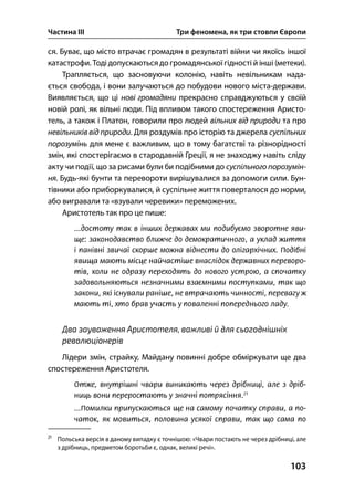 Частина ІІІ Три феномена, як три стовпи Європи
103
ся. Буває, що місто втрачає громадян в результаті війни чи якоїсь іншої
катастрофи. Тоді допускаються до громадянськоїгідності й інші (метеки).
Трапляється, що засновуючи колонію, навіть невільникам нада-
ється свобода, і вони залучаються до побудови нового міста-держави.
Виявляється, що ці нові громадяни прекрасно справджуються у своїй
новій ролі, як вільні люди. Під впливом такого спостереження Аристо-
тель, а також і Платон, говорили про людей вільних від природи та про
невільників від природи. Для роздумів про історію та джерела суспільних
порозумінь для мене є важливим, що в тому багатстві та різнорідності
змін, які спостерігаємо в стародавній Греції, я не знаходжу навіть сліду
акту чи події, що за рисами були би подібними до суспільного порозумін-
ня. Будь-які бунти та перевороти вирішувалися за допомоги сили. Бун-
тівники або приборкувалися, й суспільне життя поверталося до норми,
або вигравали та «взували черевики» переможених.
Аристотель так про це пише:
Два зауваження Аристотеля, важливі й для сьогоднішніх
революціонерів
Лідери змін, страйку, Майдану повинні добре обміркувати ще два
спостереження Аристотеля.

Польська версія в даному випадку є точнішою: «Чвари постають не через дрібниці, але
з дрібниць, предметом боротьби є, однак, великі речі».
 