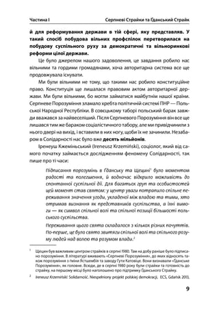 Частина І Серпневі Страйки та Ґданський Страйк
9
й для реформування держави в тій сфері, яку представляв. У
такий спосіб побудова вільних профспілок перетворилася на
побудову суспільного руху за демократичні та вільноринкові
реформи цілої держави.
Це було джерелом нашого задоволення, це завдання робило нас
вільними та гордими громадянами, хоча авторитарна система все ще
продовжувала існувати.
Ми були вільними не тому, що такими нас робило конституційне
право. Конституція ще лишалася правовим актом авторитарної дер-
жави. Ми були вільними, бо могли займатися майбутнім нашої країни.
Серпневе Порозуміння зламало хребта політичній системі ПНР — Поль-
ської Народної Республіки. В совєцькому таборі польський барак завж-
ди вважався за найвеселіший. Після Серпневого Порозуміння він все ще
лишався тим же бараком соціалістичного табору, але ми привідчинили з
нього двері на вихід, і вставили в них ногу, щоби їх не зачинили. Незаба-
ром в Солідарності нас було вже десять мільйонів.
Іренеуш Кжеміньський (Ireneusz Krzemiński), соціолог, який від са-
мого початку займається дослідженням феномену Солідарності, так
пише про ті часи:

Щецин був важливим центром страйків в серпні . Там на добу раніше було підписа-
но порозуміння. В літературі вживають «Серпневі Порозуміння», до яких відносять та-
кож порозуміння з ґміни Ястшембія та заводу Гути Катовіце. Вони визнавали «Ґданське
Порозуміння», як головне. Всюди, де в серпні  року були страйки та готовність до
страйку, на першому місці було наголошено про підтримку Ґданського Страйку.

Ireneusz Krzemiński: Solidarność. Niespełniony projekt polskiej demokracji, ECS, Gdańsk ,
 