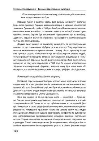 Суспільні порозуміння – феномен європейської культури
104
Перший пункт є вартим уваги. Для вибуху конфлікту вистачає
будь-якого приводу. Першим завданням лідерів є надання конфліктові
значення. Ґданський страйк в  році набрав дійсно великого значен-
ня в той момент, коли було оголошено вимогу легалізації вільних про-
фесійних спілок. Страйк був викликаний підвищенням цін на ковбасу.
Здатність надання значення страйкові чи Майдану є найповажнішим
тестом для еліти держави.
Другий пункт вказує на додаткову складність та інтелектуальний
виклик: те, що є важливим, відбувається на початку. Тому «проґавити»
початок може означати «розмити» сенс та мету цілого протесту. Якщо
вже протест, страйк, Майдан потягнув за собою жертви, смерть людей,
то таке розмиття породить загрози, розчарування, фрустрації. В Поль-
щі усвідомлення даремної смерті робітників в грудні  року сильно
вплинуло на рішучість страйкарів в  році. Те ж саме усвідомлення
збудило інтелектуальний фермент, завдяки чому був написаний «
постулат», що стало першим кроком в процесі реформ цілої держави.
Рим переймає цивілізаційну естафету
Негайний перехід до нової форми устрою може здійснитися тільки
в один спосіб, коли трансформація закінчиться встановленням нових
правил, або хоча б нової інституції, яка буде в істотний спосіб змінювати
діяльність системи влади. В серпні  року такою інституцією в Польщі
стала Вільна Професійна Спілка Солідарність.
Хоча все вказує на те, що грецька еліта — філософи — були ду-
же близькі до формули порозуміння, однак це не проявилося в ясний
та виразний спосіб. Схоже на те, що публічне життя в стародавній Гре-
ції замкнулося в свого роду фаталістичному колі, неможливому до пе-
реривання. Мистецтво правління ніколи не мусило вийти поза мури
міста-держави. Право не мусило розв’язувати конфлікти та суперечки
між організованими представниками кількісно великих суспільних
верств. Норми того права не мусили поширювати своє панування на
структури, більші за місто-державу. Громадянська потреба гідності мог-
ла бути задоволеною безпосередньою участю в різних формах влади
 