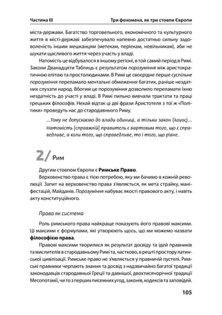 Частина ІІІ Три феномена, як три стовпи Європи
105
міста-держави. Багатство торговельного, економічного та культурного
життя в місті-державі забезпечувало напевно достатньо сильну задо-
воленість іншим мешканцям (метекам, періекам, невільникам), аби не
шукати щасливого життя через участь у владі.
Натомістьцевідбувалосявіншомурегіоні,втойсамийперіодвРимі.
Закони Дванадцяти Таблиць є результатом порозуміння між аристокра-
тичною елітою та простолюдинами. В Римі це своєрідне перше суспільне
порозуміння переламало ментальні обмеження багатих, раніше нездат-
них слухати народ. Вбогим це порозуміння дозволило переламати їхню
нездатність до участі у владі. В Римі пильно вивчали трактати та праці
грецьких філософів. Нехай відтак ці дві фрази Аристотеля з тої ж «Полі-
тики» проведуть нас до стародавнього Риму.
λογος
2/Рим
Другим стовпом Європи є Римське Право.
Верховенство права є тією потребою, яку ми бачимо в кожній рево-
люції. Запит на верховенство права з’являється, як мета страйку, мані-
фестацій, Майданів. Порозуміння набуває якості правового акту, і навіть
акту конституційного.
Право як система
Роль римського права найкраще показують його правові максими.
Ці максими є формулами, які утворюють щось, що ми можемо назвати
філософією права.
Правові максими творилися як результат досвіду та ідей правників
тамислителіввстародавньомуРиміта,частково,врештіпросторулатин-
ської цивілізації. Римське право не з’являється у правничій пустелі. Рим-
ські правники черпають знання та досвід з надзвичайно багатої традиції
законодавців стародавньої Греції та давнішої, двохтисячорічної традиції
Месопотамії,читозпершихписемнихугод,законів,кодексівтазаповідей.
 