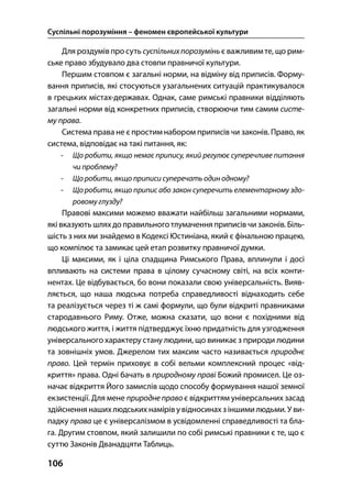 Суспільні порозуміння – феномен європейської культури
106
Для роздумівпро суть суспільнихпорозумінь є важливим те, що рим-
ське право збудувало два стовпи правничої культури.
Першим стовпом є загальні норми, на відміну від приписів. Форму-
вання приписів, які стосуються узагальнених ситуацій практикувалося
в грецьких містах-державах. Однак, саме римські правники відділяють
загальні норми від конкретних приписів, створюючи тим самим систе-
му права.
Система права не є простим набором приписів чи законів. Право, як
система, відповідає на такі питання, як:
- Що робити, якщо немає припису, який регулює суперечливе питання
чи проблему?
- Що робити, якщо приписи суперечать один одному?
- Що робити, якщо припис або закон суперечить елементарному здо-
ровому глузду?
Правові максими можемо вважати найбільш загальними нормами,
які вказують шляхдо правильного тлумачення приписів чи законів. Біль-
шість з них ми знайдемо в Кодексі Юстиніана, який є фінальною працею,
що компілює та замикає цей етап розвитку правничої думки.
Ці максими, як і ціла спадщина Римського Права, вплинули і досі
впливають на системи права в цілому сучасному світі, на всіх конти-
нентах. Це відбувається, бо вони показали свою універсальність. Вияв-
ляється, що наша людська потреба справедливості віднаходить себе
та реалізується через ті ж самі формули, що були відкриті правниками
стародавнього Риму. Отже, можна сказати, що вони є похідними від
людського життя, і життя підтверджує їхню придатність для узгодження
універсального характеру стану людини, що виникає з природи людини
та зовнішніх умов. Джерелом тих максим часто називається природнє
право. Цей термін приховує в собі вельми комплексний процес «від-
криття» права. Одні бачать в природному праві Божий промисел. Це оз-
начає відкриття Його замислів щодо способу формування нашої земної
екзистенції. Для мене природне правоє відкриттям універсальних засад
здійснення нашихлюдських намірів увідносинахз іншими людьми. У ви-
падку права це є універсалізмом в усвідомленні справедливості та бла-
га. Другим стовпом, який залишили по собі римські правники є те, що є
суттю Законів Дванадцяти Таблиць.
 
